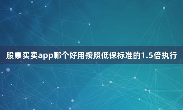 股票买卖app哪个好用按照低保标准的1.5倍执行
