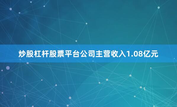 炒股杠杆股票平台公司主营收入1.08亿元