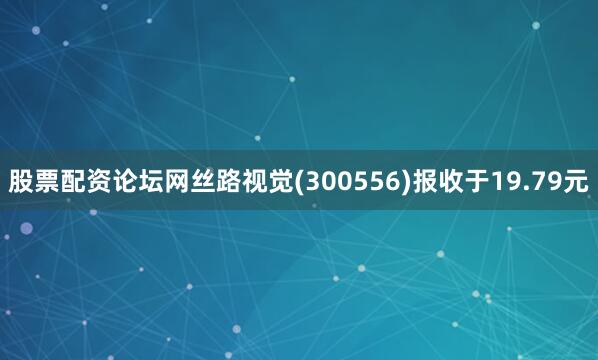 股票配资论坛网丝路视觉(300556)报收于19.79元