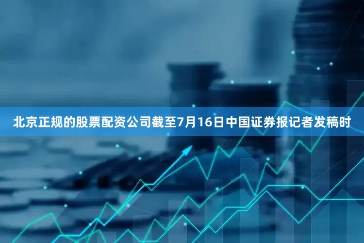 北京正规的股票配资公司截至7月16日中国证券报记者发稿时