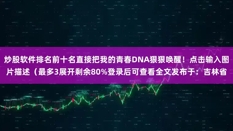 炒股软件排名前十名直接把我的青春DNA狠狠唤醒！点击输入图片描述（最多3展开剩余80%登录后可查看全文发布于：吉林省