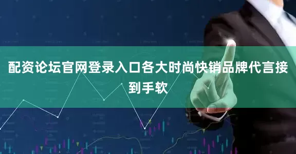 配资论坛官网登录入口各大时尚快销品牌代言接到手软