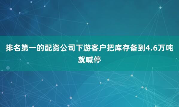 排名第一的配资公司下游客户把库存备到4.6万吨就喊停