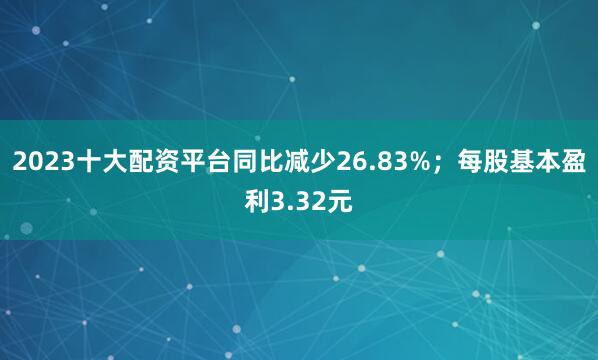 2023十大配资平台同比减少26.83%；每股基本盈利3.32元