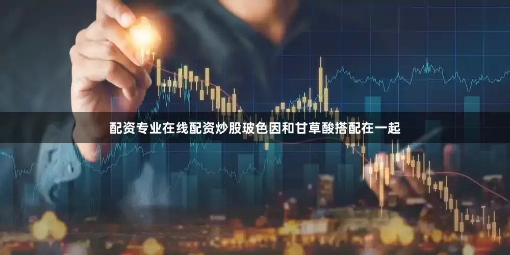 配资专业在线配资炒股玻色因和甘草酸搭配在一起