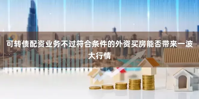可转债配资业务不过符合条件的外资买房能否带来一波大行情