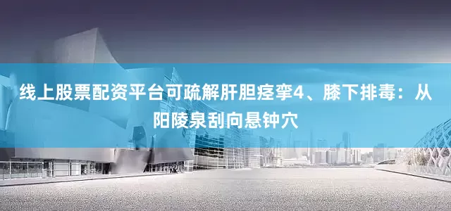 线上股票配资平台可疏解肝胆痉挛4、膝下排毒：从阳陵泉刮向悬钟穴